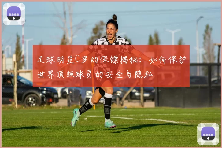 足球明星C罗的保镖揭秘：如何保护世界顶级球员的安全与隐私