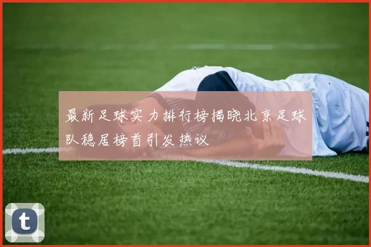 最新足球实力排行榜揭晓北京足球队稳居榜首引发热议