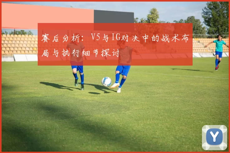 赛后分析：V5与IG对决中的战术布局与执行细节探讨