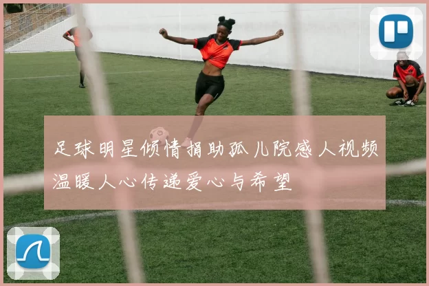 足球明星倾情捐助孤儿院感人视频温暖人心传递爱心与希望