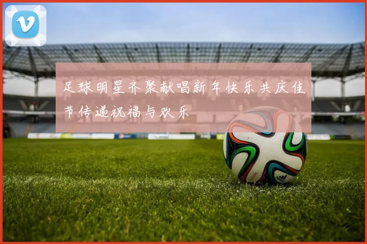 足球明星齐聚献唱新年快乐共庆佳节传递祝福与欢乐