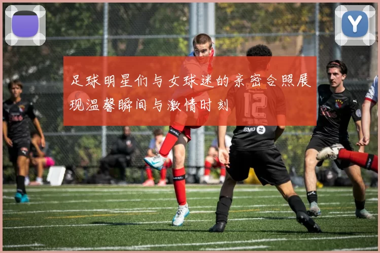 足球明星们与女球迷的亲密合照展现温馨瞬间与激情时刻