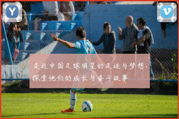 走近中国足球明星的足迹与梦想，探索他们的成长与奋斗故事