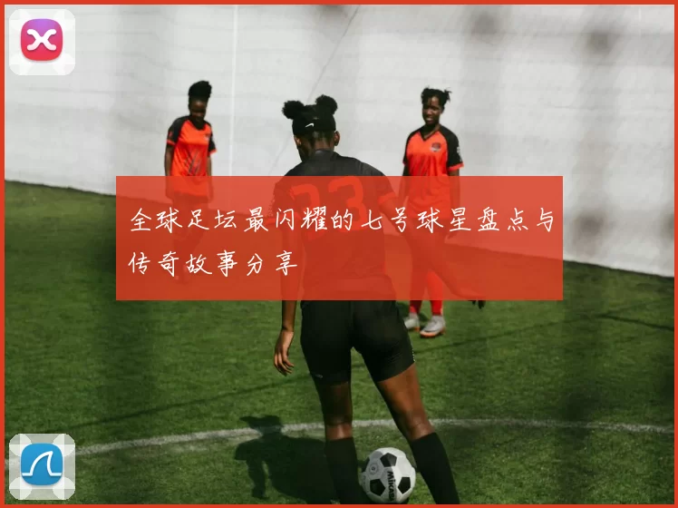全球足坛最闪耀的七号球星盘点与传奇故事分享