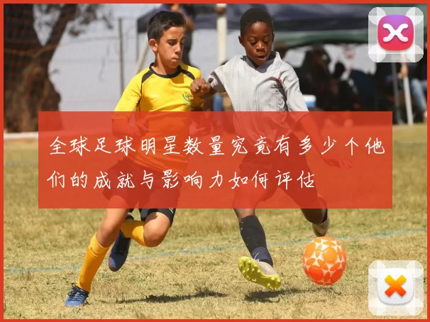 全球足球明星数量究竟有多少个他们的成就与影响力如何评估