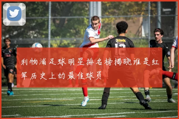 利物浦足球明星排名榜揭晓谁是红军历史上的最佳球员