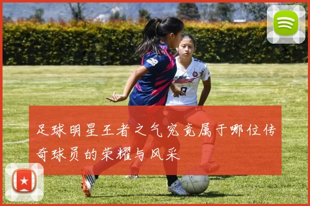 足球明星王者之气究竟属于哪位传奇球员的荣耀与风采