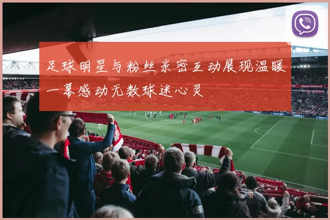 足球明星与粉丝亲密互动展现温暖一幕感动无数球迷心灵