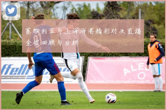 塞维利亚与上海海港精彩对决直播全程回顾与分析