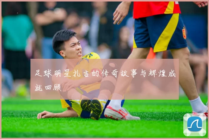 足球明星扎吉的传奇故事与辉煌成就回顾