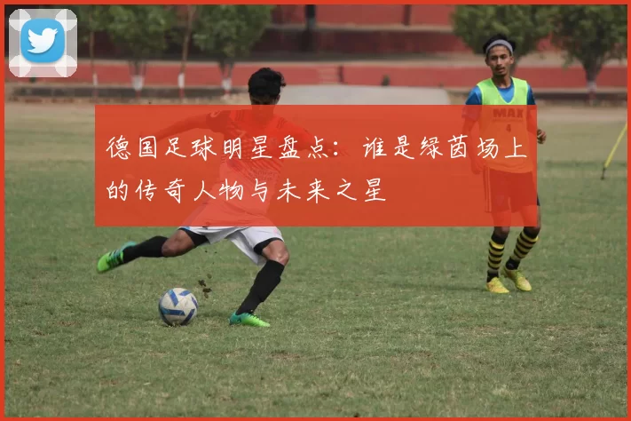 德国足球明星盘点：谁是绿茵场上的传奇人物与未来之星