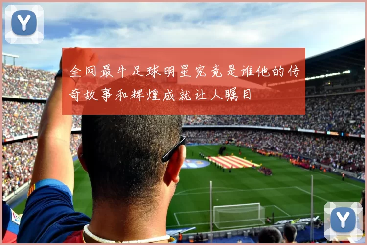 全网最牛足球明星究竟是谁他的传奇故事和辉煌成就让人瞩目