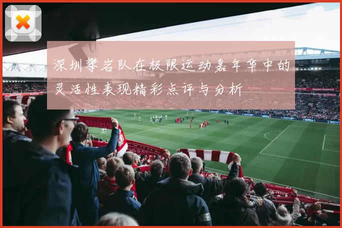 深圳攀岩队在极限运动嘉年华中的灵活性表现精彩点评与分析