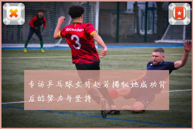 专访乒乓球女将赵芳揭秘她成功背后的努力与坚持