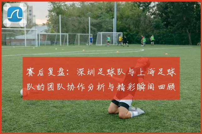 赛后复盘：深圳足球队与上海足球队的团队协作分析与精彩瞬间回顾