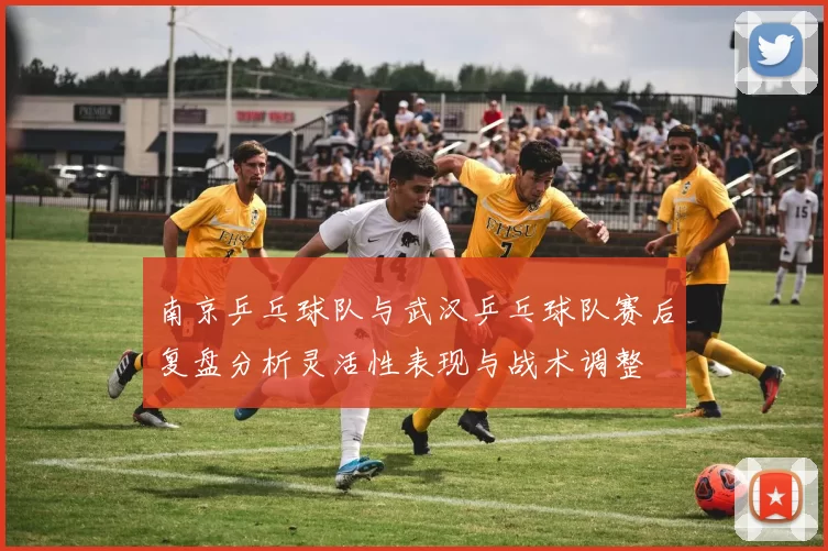 南京乒乓球队与武汉乒乓球队赛后复盘分析灵活性表现与战术调整