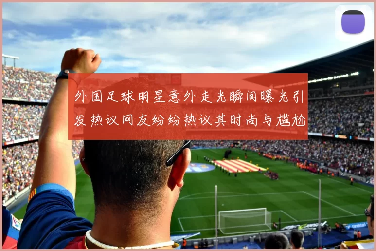 外国足球明星意外走光瞬间曝光引发热议网友纷纷热议其时尚与尴尬并存