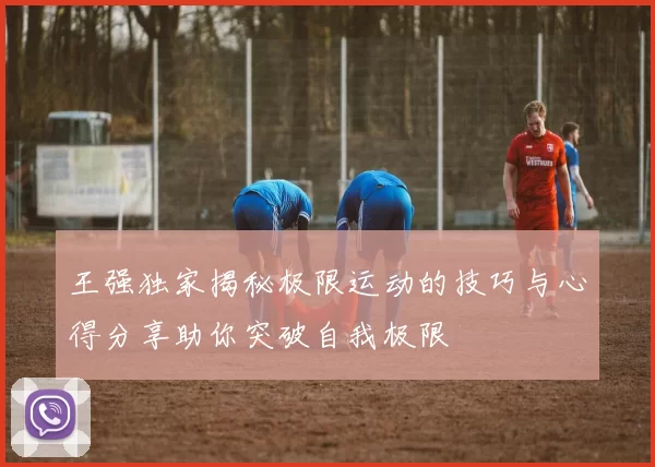 王强独家揭秘极限运动的技巧与心得分享助你突破自我极限