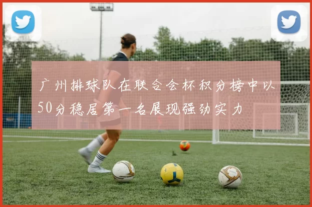 广州排球队在联合会杯积分榜中以50分稳居第一名展现强劲实力
