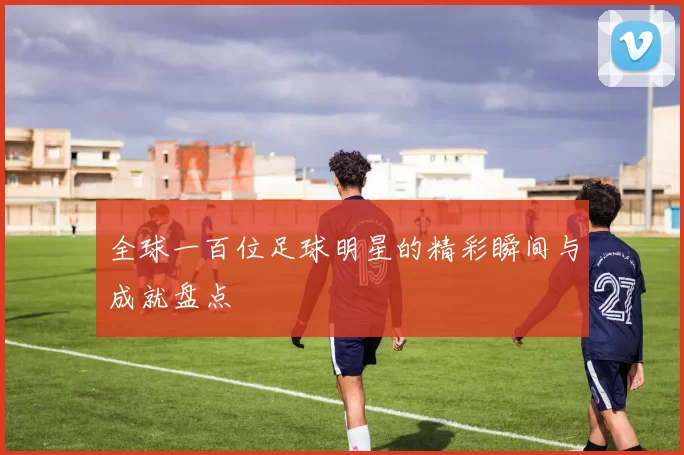全球一百位足球明星的精彩瞬间与成就盘点