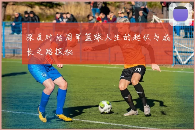深度对话周军篮球人生的起伏与成长之路探秘