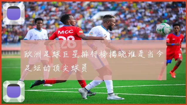 欧洲足球巨星排行榜揭晓谁是当今足坛的顶尖球员