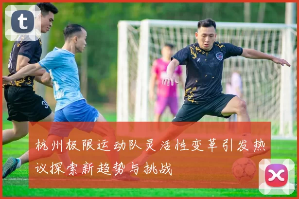 杭州极限运动队灵活性变革引发热议探索新趋势与挑战