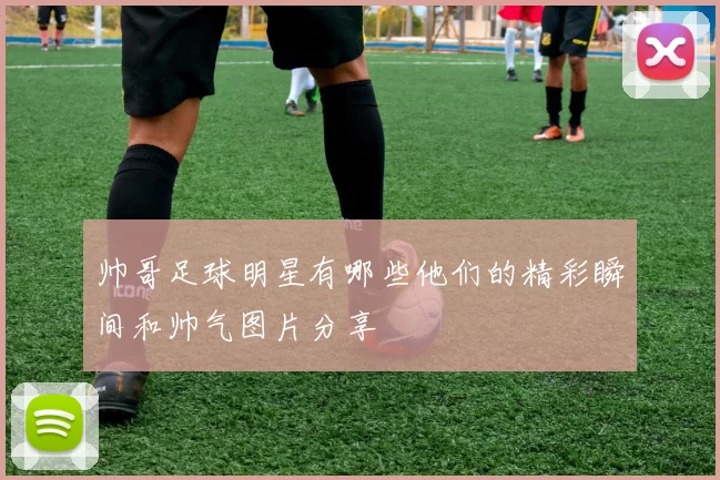 帅哥足球明星有哪些他们的精彩瞬间和帅气图片分享