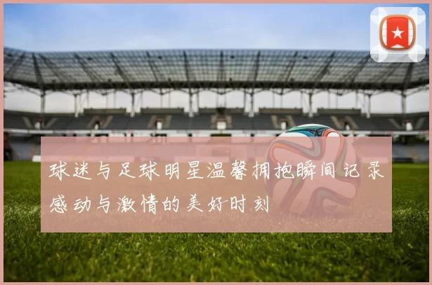 球迷与足球明星温馨拥抱瞬间记录感动与激情的美好时刻
