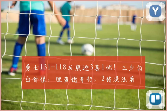 勇士131-118灰熊迎3喜1忧！三少打出价值，理查德可行，2将没法看