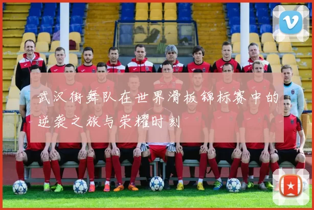 武汉街舞队在世界滑板锦标赛中的逆袭之旅与荣耀时刻