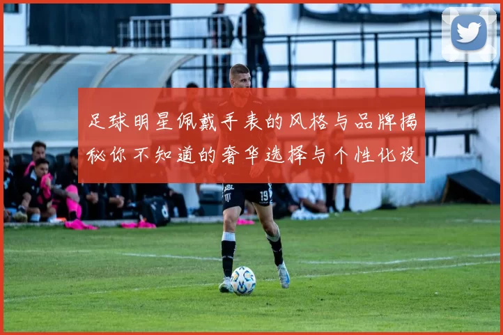 足球明星佩戴手表的风格与品牌揭秘你不知道的奢华选择与个性化设计